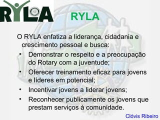 RYLA
O RYLA enfatiza a liderança, cidadania e
 crescimento pessoal e busca:
• Demonstrar o respeito e a preocupação
   do Rotary com a juventude;
• Oferecer treinamento eficaz para jovens
   e líderes em potencial;
• Incentivar jovens a liderar jovens;
• Reconhecer publicamente os jovens que
   prestam serviços à comunidade.
                                 Clóvis Ribeiro
 
