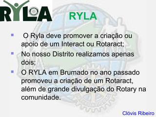RYLA
    O Ryla deve promover a criação ou
    apoio de um Interact ou Rotaract;
   No nosso Distrito realizamos apenas
    dois;
   O RYLA em Brumado no ano passado
    promoveu a criação de um Rotaract,
    além de grande divulgação do Rotary na
    comunidade.

                                  Clóvis Ribeiro
 