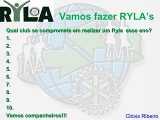 Vamos fazer RYLA’s
Qual club se compromete em realizar um Ryla esse ano?
1.
2.
3.
4.
5.
6.
7.
8.
9.
10.
Vamos companheiros!!!                       Clóvis Ribeiro
 