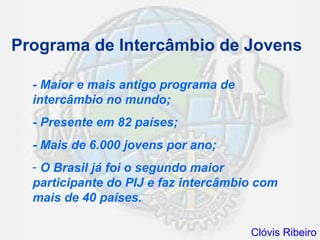 Programa de Intercâmbio de Jovens

  - Maior e mais antigo programa de
  intercâmbio no mundo;
  - Presente em 82 países;
  - Mais de 6.000 jovens por ano;
  - O Brasil já foi o segundo maior
  participante do PIJ e faz intercâmbio com
  mais de 40 países.

                                      Clóvis Ribeiro
 