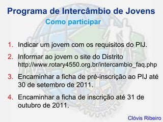 Programa de Intercâmbio de Jovens
            Como participar


1. Indicar um jovem com os requisitos do PIJ.
2. Informar ao jovem o site do Distrito
   http://www.rotary4550.org.br/intercambio_faq.php
3. Encaminhar a ficha de pré-inscrição ao PIJ até
   30 de setembro de 2011.
4. Encaminhar a ficha de inscrição até 31 de
   outubro de 2011.
                                          Clóvis Ribeiro
 