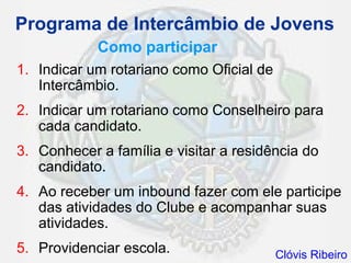 Programa de Intercâmbio de Jovens
            Como participar
1. Indicar um rotariano como Oficial de
   Intercâmbio.
2. Indicar um rotariano como Conselheiro para
   cada candidato.
3. Conhecer a família e visitar a residência do
   candidato.
4. Ao receber um inbound fazer com ele participe
   das atividades do Clube e acompanhar suas
   atividades.
5. Providenciar escola.                   Clóvis Ribeiro
 