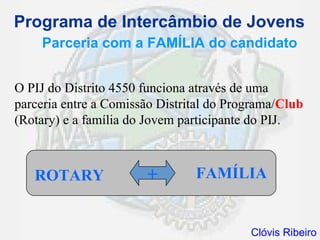 Programa de Intercâmbio de Jovens
    Parceria com a FAMÍLIA do candidato


O PIJ do Distrito 4550 funciona através de uma
parceria entre a Comissão Distrital do Programa/Club
(Rotary) e a família do Jovem participante do PIJ.



   ROTARY              +        FAMÍLIA


                                          Clóvis Ribeiro
 