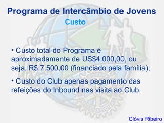 Programa de Intercâmbio de Jovens
                Custo


• Custo total do Programa é
aproximadamente de US$4.000,00, ou
seja, R$ 7.500,00 (financiado pela família);
• Custo do Club apenas pagamento das
refeições do Inbound nas visita ao Club.


                                     Clóvis Ribeiro
 