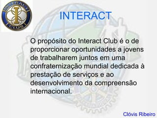 INTERACT

O propósito do Interact Club é o de
proporcionar oportunidades a jovens
de trabalharem juntos em uma
confraternização mundial dedicada à
prestação de serviços e ao
desenvolvimento da compreensão
internacional.


                            Clóvis Ribeiro
 