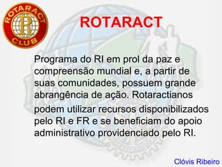 ROTARACT

Programa do RI em prol da paz e
compreensão mundial e, a partir de
suas comunidades, possuem grande
abrangência de ação. Rotaractianos
podem utilizar recursos disponibilizados
pelo RI e FR e se beneficiam do apoio
administrativo providenciado pelo RI.

                                Clóvis Ribeiro
 