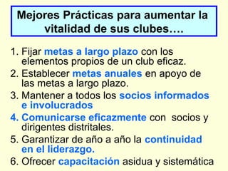 Mejores Prácticas para aumentar la
vitalidad de sus clubes….
1. Fijar metas a largo plazo con los
elementos propios de un club eficaz.
2. Establecer metas anuales en apoyo de
las metas a largo plazo.
3. Mantener a todos los socios informados
e involucrados
4. Comunicarse eficazmente con socios y
dirigentes distritales.
5. Garantizar de año a año la continuidad
en el liderazgo.
6. Ofrecer capacitación asidua y sistemática
 