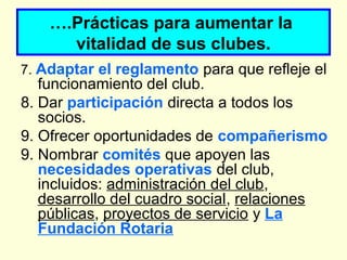 ….Prácticas para aumentar la
vitalidad de sus clubes.
7. Adaptar el reglamento para que refleje el
funcionamiento del club.
8. Dar participación directa a todos los
socios.
9. Ofrecer oportunidades de compañerismo
9. Nombrar comités que apoyen las
necesidades operativas del club,
incluidos: administración del club,
desarrollo del cuadro social, relaciones
públicas, proyectos de servicio y La
Fundación Rotaria
 