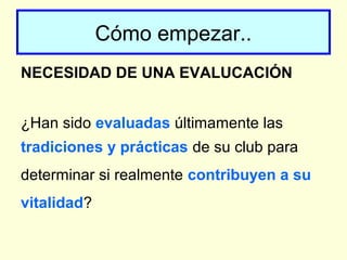 Cómo empezar..
NECESIDAD DE UNA EVALUCACIÓN
¿Han sido evaluadas últimamente las
tradiciones y prácticas de su club para
determinar si realmente contribuyen a su
vitalidad?
 