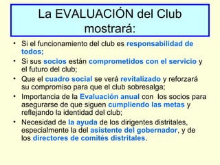 La EVALUACIÓN del Club
mostrará:
• Si el funcionamiento del club es responsabilidad de
todos;
• Si sus socios están comprometidos con el servicio y
el futuro del club;
• Que el cuadro social se verá revitalizado y reforzará
su compromiso para que el club sobresalga;
• Importancia de la Evaluación anual con los socios para
asegurarse de que siguen cumpliendo las metas y
reflejando la identidad del club;
• Necesidad de la ayuda de los dirigentes distritales,
especialmente la del asistente del gobernador, y de
los directores de comités distritales.
 