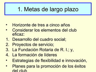 1. Metas de largo plazo
• Horizonte de tres a cinco años
• Considerar los elementos del club
eficaz:
1. Desarrollo del cuadro social;
2. Proyectos de servicio;
3. La Fundación Rotaria de R. I.; y,
4. La formación de líderes
• Estrategias de flexibilidad e innovación,
• Planes para la promoción de los éxitos
 