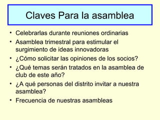 Claves Para la asamblea
• Celebrarlas durante reuniones ordinarias
• Asamblea trimestral para estimular el
surgimiento de ideas innovadoras
• ¿Cómo solicitar las opiniones de los socios?
• ¿Qué temas serán tratados en la asamblea de
club de este año?
• ¿A qué personas del distrito invitar a nuestra
asamblea?
• Frecuencia de nuestras asambleas
 