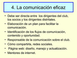 4. La comunicación eficaz
• Debe ser directa entre los dirigentes del club,
los socios y los dirigentes distritales.
• Elaboración de un plan para facilitar la
comunicación.
• Identificación de los flujos de comunicación,
contenido y oportunidad.
• Responsable de la comunicación sobre el club.
• Cómo compartirla, redes sociales.
• Página web: diseño, manejo y actualización.
• Mentores de internet.
 