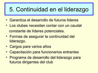 5. Continuidad en el liderazgo
• Garantiza el desarrollo de futuros líderes
• Los clubes necesitan contar con un caudal
constante de líderes potenciales.
• Formas de asegurar la continuidad del
liderazgo.
• Cargos para varios años
• Capacitación para funcionarios entrantes
• Programa de desarrollo del liderazgo para
futuros dirigentes del club
 