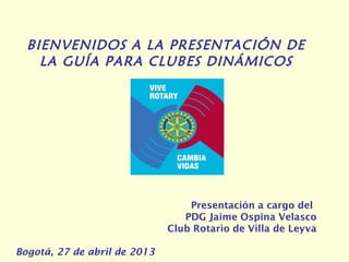 BIENVENIDOS A LA PRESENTACIÓN DE
LA GUÍA PARA CLUBES DINÁMICOS
Presentación a cargo del
PDG Jaime Ospina Velasco
Club Rotario de Villa de Leyva
Bogotá, 27 de abril de 2013
 