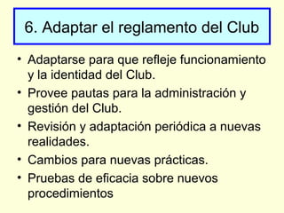 6. Adaptar el reglamento del Club
• Adaptarse para que refleje funcionamiento
y la identidad del Club.
• Provee pautas para la administración y
gestión del Club.
• Revisión y adaptación periódica a nuevas
realidades.
• Cambios para nuevas prácticas.
• Pruebas de eficacia sobre nuevos
procedimientos
 