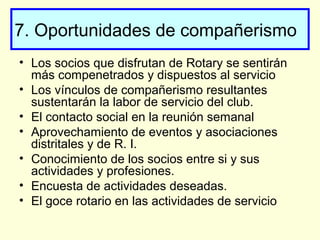 7. Oportunidades de compañerismo
• Los socios que disfrutan de Rotary se sentirán
más compenetrados y dispuestos al servicio
• Los vínculos de compañerismo resultantes
sustentarán la labor de servicio del club.
• El contacto social en la reunión semanal
• Aprovechamiento de eventos y asociaciones
distritales y de R. I.
• Conocimiento de los socios entre si y sus
actividades y profesiones.
• Encuesta de actividades deseadas.
• El goce rotario en las actividades de servicio
 