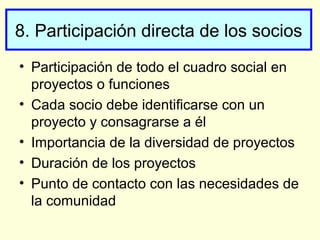 8. Participación directa de los socios
• Participación de todo el cuadro social en
proyectos o funciones
• Cada socio debe identificarse con un
proyecto y consagrarse a él
• Importancia de la diversidad de proyectos
• Duración de los proyectos
• Punto de contacto con las necesidades de
la comunidad
 