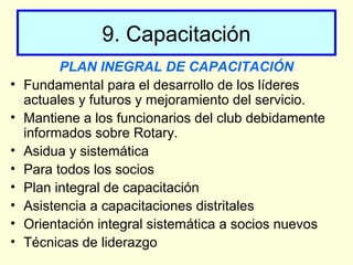 9. Capacitación
PLAN INEGRAL DE CAPACITACIÓN
• Fundamental para el desarrollo de los líderes
actuales y futuros y mejoramiento del servicio.
• Mantiene a los funcionarios del club debidamente
informados sobre Rotary.
• Asidua y sistemática
• Para todos los socios
• Plan integral de capacitación
• Asistencia a capacitaciones distritales
• Orientación integral sistemática a socios nuevos
• Técnicas de liderazgo
 
