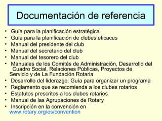 Documentación de referencia
• Guía para la planificación estratégica
• Guía para la planificación de clubes eficaces
• Manual del presidente del club
• Manual del secretario del club
• Manual del tesorero del club
• Manuales de los Comités de Administración, Desarrollo del
Cuadro Social, Relaciones Públicas, Proyectos de
Servicio y de La Fundación Rotaria
• Desarrollo del liderazgo: Guía para organizar un programa
• Reglamento que se recomienda a los clubes rotarios
• Estatutos prescritos a los clubes rotarios
• Manual de las Agrupaciones de Rotary
• Inscripción en la convención en
www.rotary.org/es/convention
 