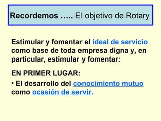 Recordemos ….. El objetivo de Rotary
Estimular y fomentar el ideal de servicio
como base de toda empresa digna y, en
particular, estimular y fomentar:
EN PRIMER LUGAR:
• El desarrollo del conocimiento mutuo
como ocasión de servir.
 