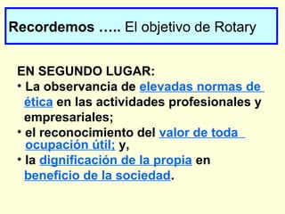 Recordemos ….. El objetivo de Rotary
EN SEGUNDO LUGAR:
• La observancia de elevadas normas de
ética en las actividades profesionales y
empresariales;
• el reconocimiento del valor de toda
ocupación útil; y,
• la dignificación de la propia en
beneficio de la sociedad.
 