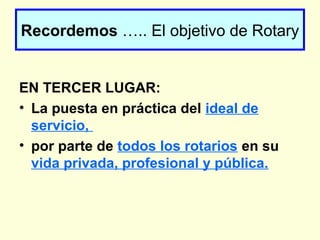 EN TERCER LUGAR:
• La puesta en práctica del ideal de
servicio,
• por parte de todos los rotarios en su
vida privada, profesional y pública.
Recordemos ….. El objetivo de Rotary
 