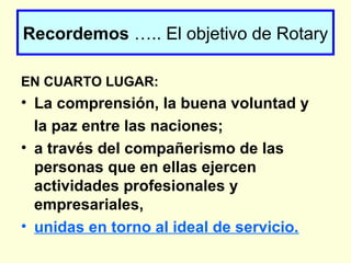 Recordemos ….. El objetivo de Rotary
EN CUARTO LUGAR:
• La comprensión, la buena voluntad y
la paz entre las naciones;
• a través del compañerismo de las
personas que en ellas ejercen
actividades profesionales y
empresariales,
• unidas en torno al ideal de servicio.
 