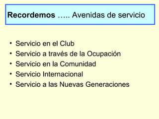 Recordemos ….. Avenidas de servicio
• Servicio en el Club
• Servicio a través de la Ocupación
• Servicio en la Comunidad
• Servicio Internacional
• Servicio a las Nuevas Generaciones
 