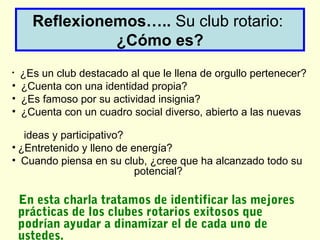 Reflexionemos….. Su club rotario:
¿Cómo es?
• ¿Es un club destacado al que le llena de orgullo pertenecer?
• ¿Cuenta con una identidad propia?
• ¿Es famoso por su actividad insignia?
• ¿Cuenta con un cuadro social diverso, abierto a las nuevas
ideas y participativo?
• ¿Entretenido y lleno de energía?
• Cuando piensa en su club, ¿cree que ha alcanzado todo su
potencial?
En esta charla tratamos de identificar las mejores
prácticas de los clubes rotarios exitosos que
podrían ayudar a dinamizar el de cada uno de
ustedes.
 