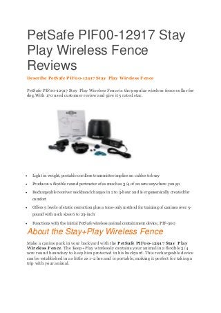 PetSafe PIF00-12917 Stay
Play Wireless Fence
Reviews
Describe PetSafe PIF00-12917 Stay Play Wireless Fence
PetSafe PIF00-12917 Stay Play Wireless Fence is the popular wireless fence collar for
dog.With 170 used customer review and give it 5 rated star.
 Light in weight, portable cordless transmitter implies no cables to bury
 Produces a flexible round perimeter of as much as 3/4 of an acre anywhere you go
 Rechargeable receiver neckband charges in 2 to 3-hour and is ergonomically created for
comfort
 Offers 5 levels of static correction plus a tone-only method for training of canines over 5-
pound with neck sizes 6 to 23-inch
 Functions with the initial PetSafe wireless animal containment device, PIF-300
About the Stay+Play Wireless Fence
Make a canine park in your backyard with the PetSafe PIF00-12917 Stay Play
Wireless Fence. The Keep+Play wirelessly contains your animal in a flexible 3/4
acre round boundary to keep him protected in his backyard. This rechargeable device
can be established in as little as 1-2 hrs and is portable, making it perfect for taking a
trip with your animal.
 