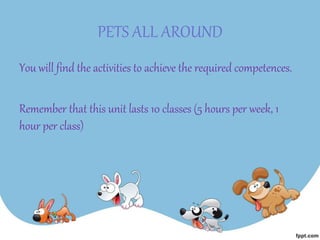 PETS ALL AROUND
You will find the activities to achieve the required competences.
Remember that this unit lasts 10 classes (5 hours per week, 1
hour per class)
 