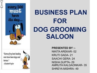 BUSINESS PLAN
FOR
DOG GROOMING
SALOON
PRESENTED BY :-
NIKITA AREKAR- 02
KRUTI GADA- 21
SAACHI GERA- 24
NISHA GUPTA- 29
AMRUTA KALGAONKAR- 35
SHREYA MISHRA- 49
 
