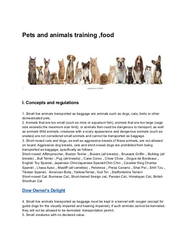 Pets and animals training ,food
I. Concepts and regulations
1. Small live animals transported as baggage are animals such as dogs, cats, birds or other
domesticated pets.
2. Animals that are too small (such as mice or aquarium fish), animals that are too large (cage
size exceeds the maximum size limit), or animals that could be dangerous to transport, as well
as animals Wild animals, creatures with a scary appearance and dangerous animals (such as
snakes) are not considered small animals and cannot be transported as baggage.
3. Short-nosed cats and dogs, as well as aggressive breeds of these animals, are not allowed
on board. Aggressive dog breeds, cats and short-nosed dogs are prohibited from being
transported as baggage, specifically as follows:
Short-nosed: Affenpinscher、Boston Terrier 、Boxers (all breeds) 、Brussels Griffin 、Bulldog (all
breeds) 、Bull Terrier 、Pug (all breeds) 、Cane Corso 、Chow Chow 、Dogue de Bordeaux 、
English Toy Spaniel、Japanese Chin/Japanese Spaniel/Chin Chin 、Cavalier King Charles
Spaniel 、Lhasa Apso 、Mastiff (all varieties) 、Pekinese 、Presa Canario 、Shar Pei 、Shih Tzu 、
Tibetan Spaniel、 American Bully、YankeeTerrier、Gull Ter 、Staffordshire Terrierr
Short-nosed Cat: Burmese Cat、Short-haired foreign cat、Persian Cat、Himalayan Cat、British
Shorthair Cat
Dow Owner's Delight
4. Small live animals transported as baggage must be kept in a kennel with oxygen (except for
guide dogs for the visually impaired and hearing impaired), if such animals cannot be kenneled,
they will not be allowed to be kenneled. transportation permit.
5. Small creatures with no declared value.
 