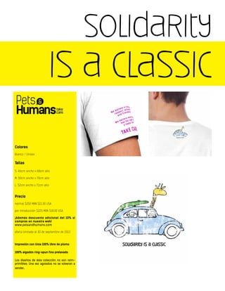 solidarity
is a classic
Colores
Blanco / Unisex
Tallas
S: 46cm ancho x 68cm alto
M: 50cm ancho x 70cm alto
L: 52cm ancho x 71cm alto
Precio
normal $250 MXN $21.00 USA
por introducción $225 MXN $18.00 USA
¡Además descuento adicional del 10% si
compras en nuestra web!
www.petsandhumans.com
oferta limitada al 30 de septiembre de 2013
Impresión con tinta 100% libre de plomo
100% algodón ring-spun fino prelavado
Los diseños de ésta colección no son reim-
primibles. Una vez agotados no se volveran a
vender.
 