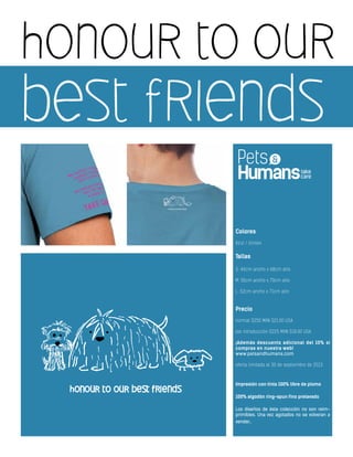 honour to our
best friends
Colores
Azul / Unisex
Tallas
S: 46cm ancho x 68cm alto
M: 50cm ancho x 70cm alto
L: 52cm ancho x 71cm alto
Precio
normal $250 MXN $21.00 USA
por introducción $225 MXN $18.00 USA
¡Además descuento adicional del 10% si
compras en nuestra web!
www.petsandhumans.com
oferta limitada al 30 de septiembre de 2013
Impresión con tinta 100% libre de plomo
100% algodón ring-spun fino prelavado
Los diseños de ésta colección no son reim-
primibles. Una vez agotados no se volveran a
vender.
 