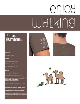 enjoy
walking
Colores
Chocolate / Unisex
Tallas
S: 46cm ancho x 68cm alto
M: 50cm ancho x 70cm alto
L: 52cm ancho x 71cm alto
Precio
normal $250 MXN $21.00 USA
por introducción $225 MXN $18.00 USA
¡Además descuento adicional del 10% si
compras en nuestra web!
www.petsandhumans.com
oferta limitada al 30 de septiembre de 2013
Impresión con tinta 100% libre de plomo
100% algodón ring-spun fino prelavado
Los diseños de ésta colección no son reim-
primibles. Una vez agotados no se volveran a
vender.
 
