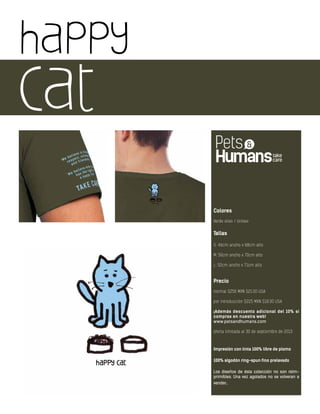 happy
cat
Colores
Verde olivo / Unisex
Tallas
S: 46cm ancho x 68cm alto
M: 50cm ancho x 70cm alto
L: 52cm ancho x 71cm alto
Precio
normal $250 MXN $21.00 USA
por introducción $225 MXN $18.00 USA
¡Además descuento adicional del 10% si
compras en nuestra web!
www.petsandhumans.com
oferta limitada al 30 de septiembre de 2013
Impresión con tinta 100% libre de plomo
100% algodón ring-spun fino prelavado
Los diseños de ésta colección no son reim-
primibles. Una vez agotados no se volveran a
vender.
 