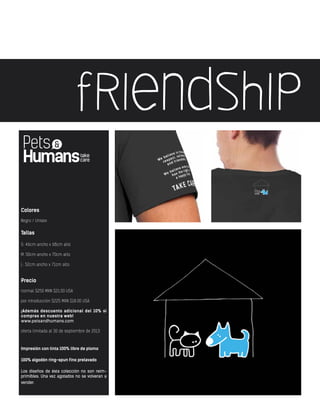 friendship
Colores
Negro / Unisex
Tallas
S: 46cm ancho x 68cm alto
M: 50cm ancho x 70cm alto
L: 52cm ancho x 71cm alto
Precio
normal $250 MXN $21.00 USA
por introducción $225 MXN $18.00 USA
¡Además descuento adicional del 10% si
compras en nuestra web!
www.petsandhumans.com
oferta limitada al 30 de septiembre de 2013
Impresión con tinta 100% libre de plomo
100% algodón ring-spun fino prelavado
Los diseños de ésta colección no son reim-
primibles. Una vez agotados no se volveran a
vender.
 