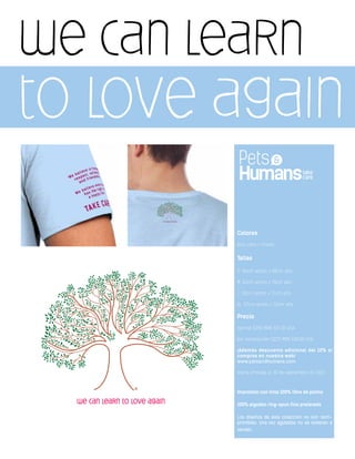 we can learn
to love again
Colores
Azul cielo / Unisex
Tallas
S: 46cm ancho x 68cm alto
M: 50cm ancho x 70cm alto
L: 52cm ancho x 71cm alto
XL: 57cm ancho x 72cm alto
Precio
normal $250 MXN $21.00 USA
por introducción $225 MXN $18.00 USA
¡Además descuento adicional del 10% si
compras en nuestra web!
www.petsandhumans.com
oferta limitada al 30 de septiembre de 2013
Impresión con tinta 100% libre de plomo
100% algodón ring-spun fino prelavado
Los diseños de ésta colección no son reim-
primibles. Una vez agotados no se volveran a
vender.
 