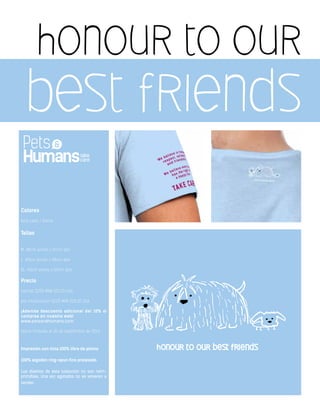 honour to our
best friends
Colores
Azul cielo / Dama
Tallas
M: 38cm ancho x 57cm alto
L: 40cm ancho x 68cm alto
XL: 43cm ancho x 69cm alto
Precio
normal $250 MXN $21.00 USA
por introducción $225 MXN $18.00 USA
¡Además descuento adicional del 10% si
compras en nuestra web!
www.petsandhumans.com
oferta limitada al 30 de septiembre de 2013
Impresión con tinta 100% libre de plomo
100% algodón ring-spun fino prelavado
Los diseños de ésta colección no son reim-
primibles. Una vez agotados no se volveran a
vender.
 