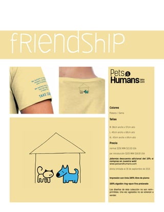 friendship
Colores
Plátano / Dama
Tallas
M: 38cm ancho x 57cm alto
L: 40cm ancho x 68cm alto
XL: 43cm ancho x 69cm alto
Precio
normal $250 MXN $21.00 USA
por introducción $225 MXN $18.00 USA
¡Además descuento adicional del 10% si
compras en nuestra web!
www.petsandhumans.com
oferta limitada al 30 de septiembre de 2013
Impresión con tinta 100% libre de plomo
100% algodón ring-spun fino prelavado
Los diseños de ésta colección no son reim-
primibles. Una vez agotados no se volveran a
vender.
 