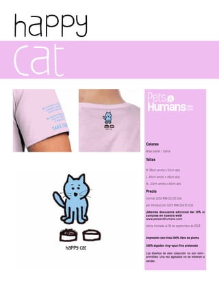 happy
cat
Colores
Rosa pastel / Dama
Tallas
M: 38cm ancho x 57cm alto
L: 40cm ancho x 68cm alto
XL: 43cm ancho x 69cm alto
Precio
normal $250 MXN $21.00 USA
por introducción $225 MXN $18.00 USA
¡Además descuento adicional del 10% si
compras en nuestra web!
www.petsandhumans.com
oferta limitada al 30 de septiembre de 2013
Impresión con tinta 100% libre de plomo
100% algodón ring-spun fino prelavado
Los diseños de ésta colección no son reim-
primibles. Una vez agotados no se volveran a
vender.
 