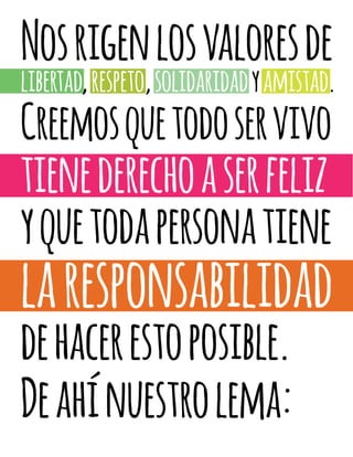 Nosrigenlosvaloresde
libertad,respeto,solidaridadyamistad.
Creemosquetodoservivo
tienederechoaserfeliz
yquetodapersonatiene
laresponsabilidad
dehacerestoposible.
Deahínuestrolema:
 