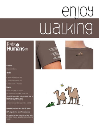 enjoy
walking
Colores
Chocolate / Dama
Tallas
M: 38cm ancho x 57cm alto
L: 40cm ancho x 68cm alto
XL: 43cm ancho x 69cm alto
Precio
normal $250 MXN $21.00 USA
por introducción $225 MXN $18.00 USA
¡Además descuento adicional del 10% si
compras en nuestra web!
www.petsandhumans.com
oferta limitada al 30 de septiembre de 2013
Impresión con tinta 100% libre de plomo
100% algodón ring-spun fino prelavado
Los diseños de ésta colección no son reim-
primibles. Una vez agotados no se volveran a
vender.
 