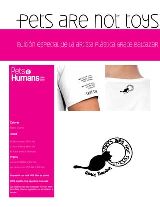 Pets are not toys
Edición especial de la artista plástica Grace Balcazar
Colores
Blanco / Dama
Tallas
M: 38cm ancho x 57cm alto
L: 40cm ancho x 68cm alto
XL: 43cm ancho x 69cm alto
Precio
normal $290 MXN $24.50 USA
por introducción $225 MXN $18.00 USA
Impresión con tinta 100% libre de plomo
100% algodón ring-spun fino prelavado
Los diseños de ésta colección no son reim-
primibles. Una vez agotados no se volveran a
vender.
 