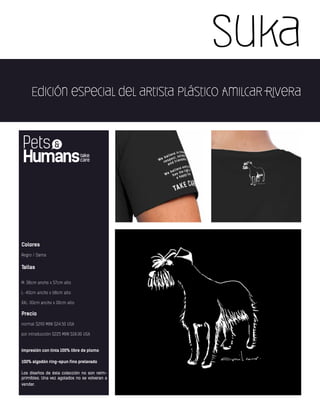 Suka
Edición especial del artista plástico Amilcar Rivera
Colores
Negro / Dama
Tallas
M: 38cm ancho x 57cm alto
L: 40cm ancho x 68cm alto
XXL: 00cm ancho x 00cm alto
Precio
normal $290 MXN $24.50 USA
por introducción $225 MXN $18.00 USA
Impresión con tinta 100% libre de plomo
100% algodón ring-spun fino prelavado
Los diseños de ésta colección no son reim-
primibles. Una vez agotados no se volveran a
vender.
 