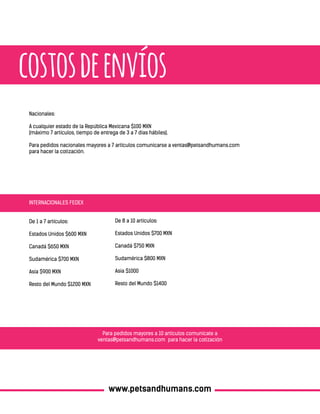 costosdeenvíos
De 8 a 10 artículos:
Estados Unidos $700 MXN
Canadá $750 MXN
Sudamérica $800 MXN
Asia $1000
Resto del Mundo $1400
Nacionales:
A cualquier estado de la República Mexicana $100 MXN
(máximo 7 artículos, tiempo de entrega de 3 a 7 días hábiles).
Para pedidos nacionales mayores a 7 artículos comunicarse a ventas@petsandhumans.com
para hacer la cotización.
Para pedidos mayores a 10 artículos comunicate a
ventas@petsandhumans.com para hacer la cotización
INTERNACIONALES FEDEX
De 1 a 7 artículos:
Estados Unidos $600 MXN
Canadá $650 MXN
Sudamérica $700 MXN
Asia $900 MXN
Resto del Mundo $1200 MXN
www.petsandhumans.com
 