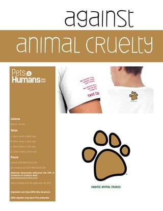 against
animal cruelty
Colores
Blanco / Unisex
Tallas
S: 46cm ancho x 68cm alto
M: 50cm ancho x 70cm alto
L: 52cm ancho x 71cm alto
XL: 57cm ancho x 72cm alto
Precio
normal $250 MXN $21.00 USA
por introducción $225 MXN $18.00 USA
¡Además descuento adicional del 10% si
compras en nuestra web!
www.petsandhumans.com
oferta limitada al 30 de septiembre de 2013
Impresión con tinta 100% libre de plomo
100% algodón ring-spun fino prelavado
 