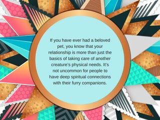 If you have ever had a beloved
pet, you know that your
relationship is more than just the
basics of taking care of another
creature’s physical needs. It’s
not uncommon for people to
have deep spiritual connections
with their furry companions.
 